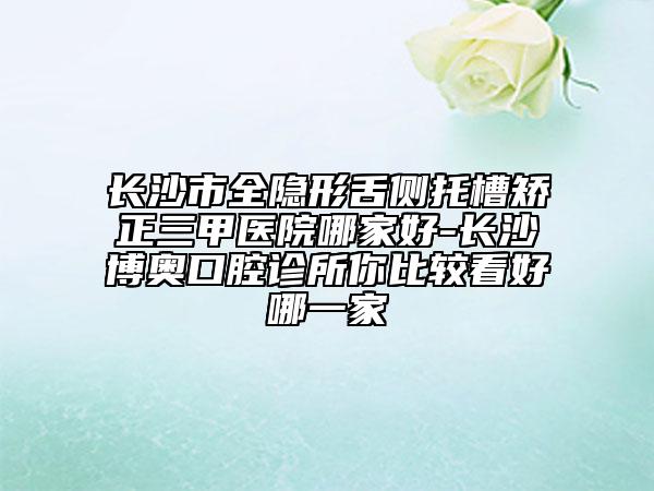 長(zhǎng)沙市全隱形舌側(cè)托槽矯正三甲醫(yī)院哪家好-長(zhǎng)沙博奧口腔診所你比較看好哪一家