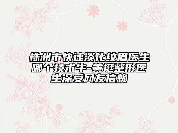 株洲市快速淡化紋眉醫(yī)生哪個技術牛-黃挺整形醫(yī)生深受網(wǎng)友信賴