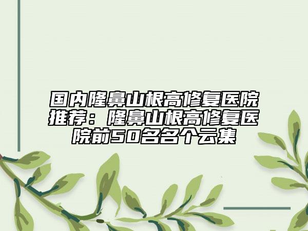 國(guó)內(nèi)隆鼻山根高修復(fù)醫(yī)院推薦:隆鼻山根高修復(fù)醫(yī)院前50名名個(gè)云集