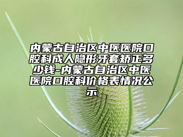 內蒙古自治區(qū)中醫(yī)醫(yī)院口腔科成人隱形牙套矯正多少錢-內蒙古自治區(qū)中醫(yī)醫(yī)院口腔科價格表情況公示