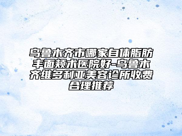 烏魯木齊市哪家自體脂肪豐面頰術醫(yī)院好-烏魯木齊維多利亞美容診所收費合理推薦