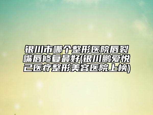 銀川市哪個(gè)整形醫(yī)院唇裂嘴唇修復(fù)最好(銀川鵬愛悅己醫(yī)療整形美容醫(yī)院上榜)