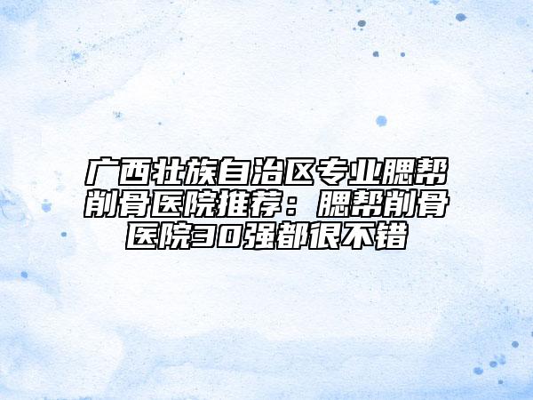 廣西壯族自治區(qū)專業(yè)腮幫削骨醫(yī)院推薦：腮幫削骨醫(yī)院30強(qiáng)都很不錯(cuò)