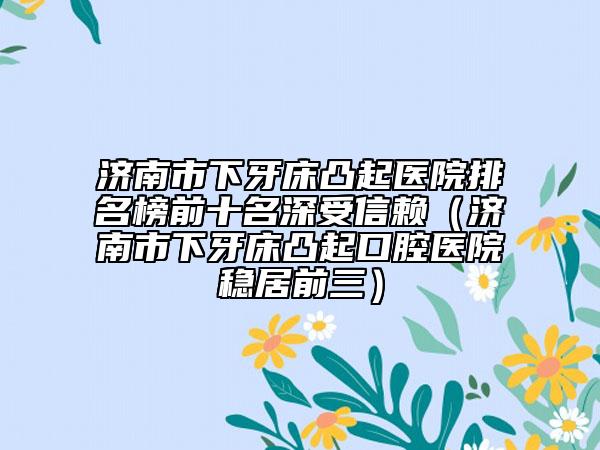 濟(jì)南市下牙床凸起醫(yī)院排名榜前十名深受信賴（濟(jì)南市下牙床凸起口腔醫(yī)院穩(wěn)居前三）