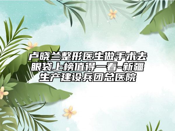 盧曉蘭整形醫(yī)生做手術(shù)去眼袋上榜值得一看-新疆生產(chǎn)建設(shè)兵團(tuán)總醫(yī)院