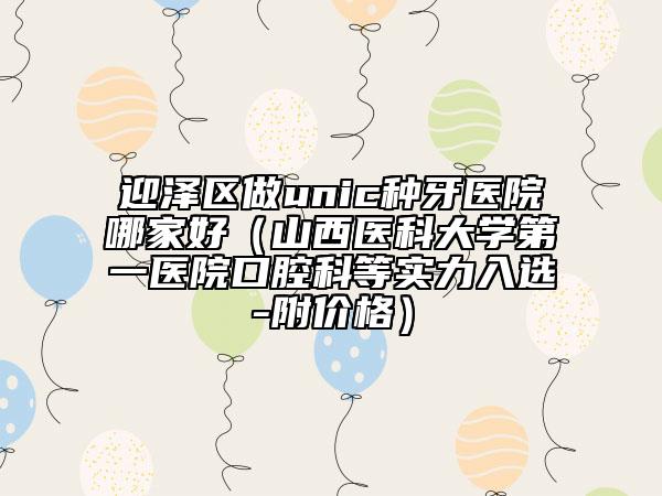 迎澤區(qū)做unic種牙醫(yī)院哪家好(山西醫(yī)科大學(xué)第一醫(yī)院口腔科等實(shí)力入選-附價(jià)格)