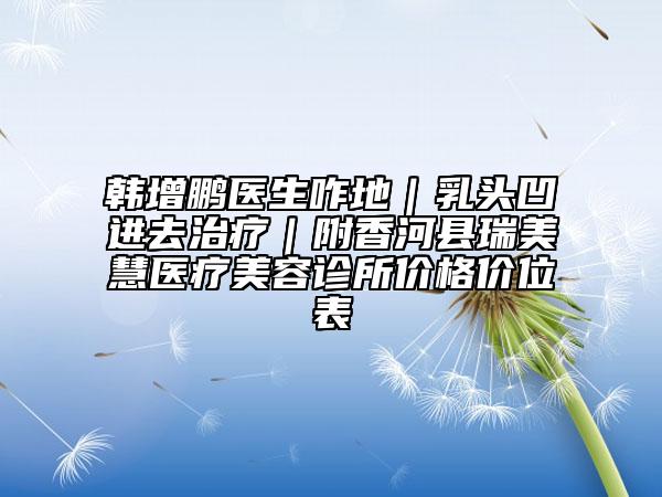 韓增鵬醫(yī)生咋地|乳頭凹進(jìn)去治療|附香河縣瑞美慧醫(yī)療美容診所價(jià)格價(jià)位表