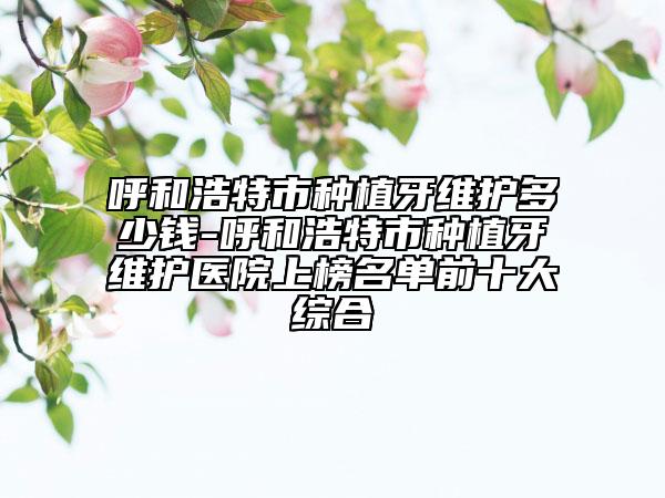 呼和浩特市種植牙維護(hù)多少錢(qián)-呼和浩特市種植牙維護(hù)醫(yī)院上榜名單前十大綜合