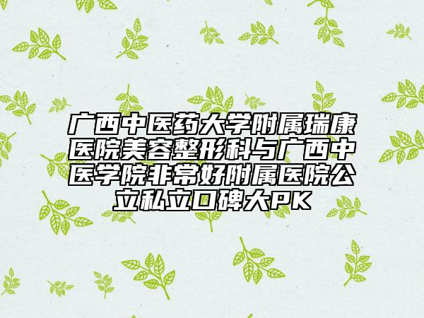 廣西中醫(yī)藥大學(xué)附屬瑞康醫(yī)院美容整形科與廣西中醫(yī)學(xué)院非常好附屬醫(yī)院公立私立口碑大PK