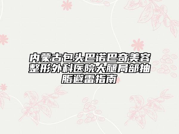 內(nèi)蒙古包頭巴諾巴奇美容整形外科醫(yī)院大腿局部抽脂避雷指南