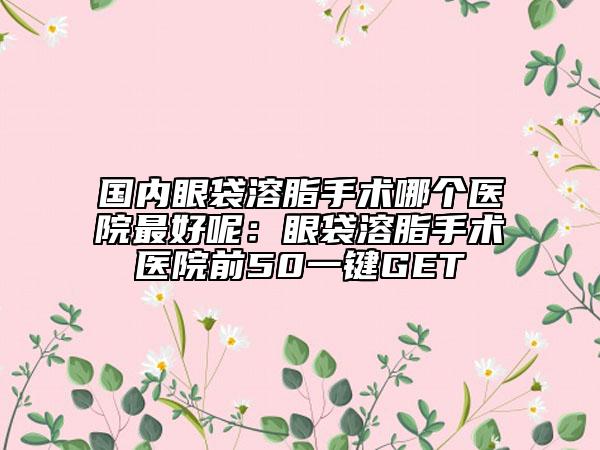 國內(nèi)眼袋溶脂手術(shù)哪個醫(yī)院最好呢:眼袋溶脂手術(shù)醫(yī)院前50一鍵GET
