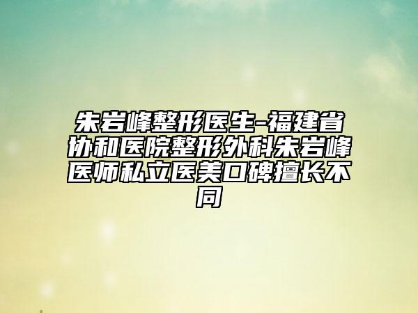朱巖峰整形醫(yī)生-福建省協(xié)和醫(yī)院整形外科朱巖峰醫(yī)師私立醫(yī)美口碑擅長不同