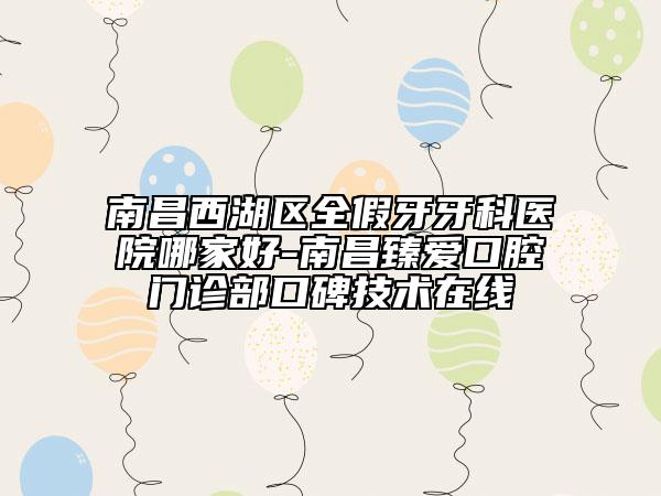 南昌西湖區(qū)全假牙牙科醫(yī)院哪家好-南昌臻愛口腔門診部口碑技術(shù)在線