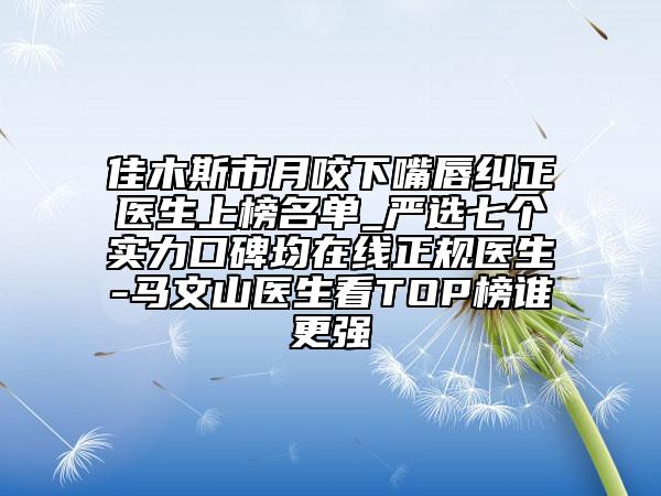 佳木斯市月咬下嘴唇糾正醫(yī)生上榜名單_嚴選七個實力口碑均在線正規(guī)醫(yī)生-馬文山醫(yī)生看TOP榜誰更強