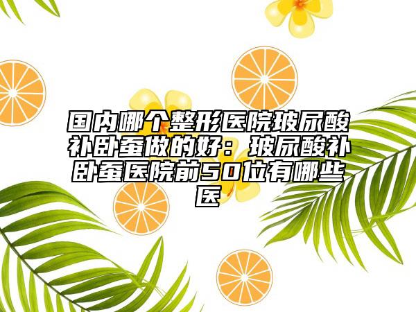 國內(nèi)哪個(gè)整形醫(yī)院玻尿酸補(bǔ)臥蠶做的好：玻尿酸補(bǔ)臥蠶醫(yī)院前50位有哪些醫(yī)