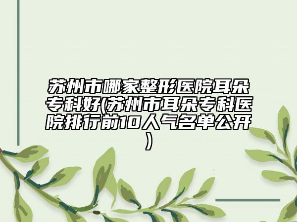 蘇州市哪家整形醫(yī)院耳朵專科好(蘇州市耳朵?？漆t(yī)院排行前10人氣名單公開)