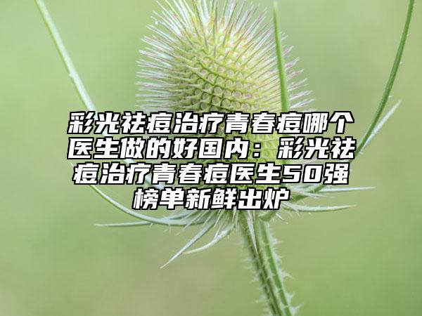 彩光祛痘治療青春痘哪個醫(yī)生做的好國內(nèi)：彩光祛痘治療青春痘醫(yī)生50強(qiáng)榜單新鮮出爐