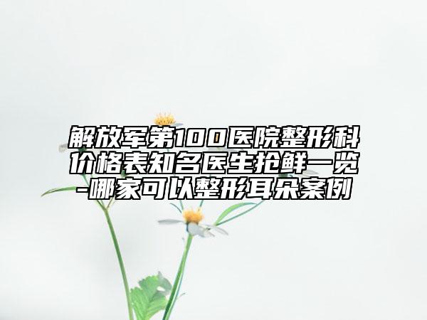 解放軍第100醫(yī)院整形科價格表知名醫(yī)生搶鮮一覽-哪家可以整形耳朵案例