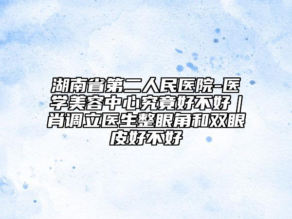 湖南省第二人民醫(yī)院-醫(yī)學(xué)美容中心究竟好不好｜肖調(diào)立醫(yī)生整眼角和雙眼皮好不好