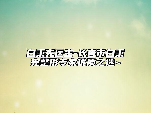 白秉憲醫(yī)生-長春市白秉憲整形專家優(yōu)質(zhì)之選~