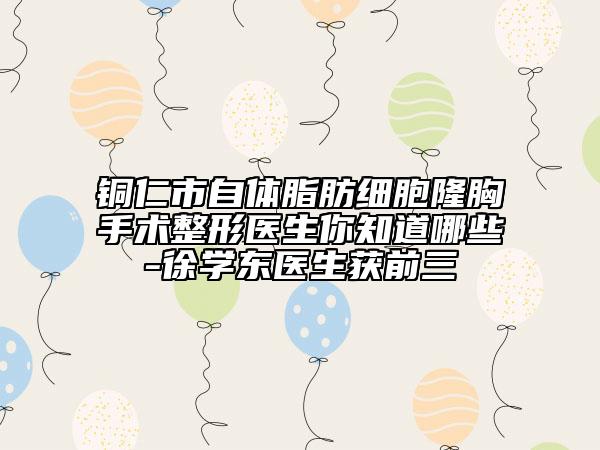 銅仁市自體脂肪細胞隆胸手術整形醫(yī)生你知道哪些-徐學東醫(yī)生獲前三
