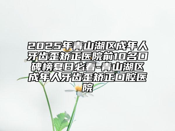 2025年青山湖區(qū)成年人牙齒歪矯正醫(yī)院前10名口碑榜夏日必看-青山湖區(qū)成年人牙齒歪矯正口腔醫(yī)院