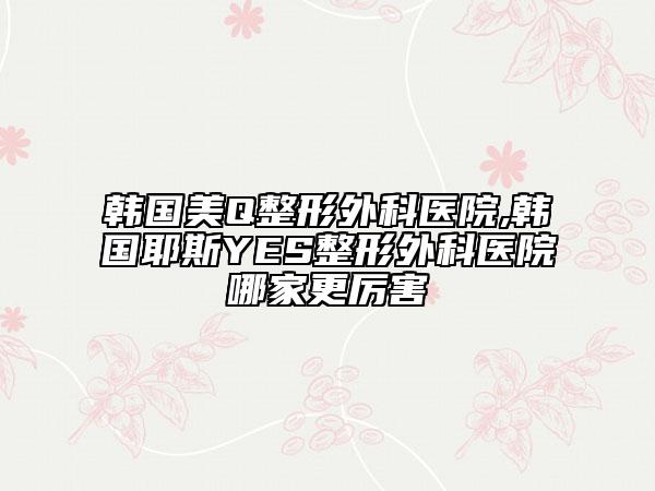 韓國美Q整形外科醫(yī)院,韓國耶斯YES整形外科醫(yī)院哪家更厲害