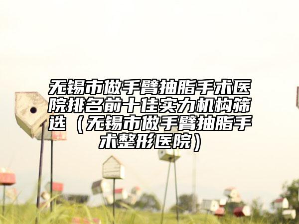 無錫市做手臂抽脂手術醫(yī)院排名前十佳實力機構篩選（無錫市做手臂抽脂手術整形醫(yī)院）