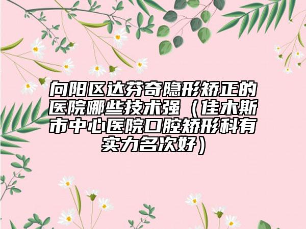 向陽區(qū)達芬奇隱形矯正的醫(yī)院哪些技術(shù)強(佳木斯市中心醫(yī)院口腔矯形科有實力名次好)