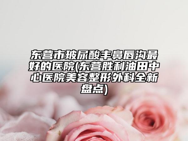 東營市玻尿酸豐鼻唇溝最好的醫(yī)院(東營勝利油田中心醫(yī)院美容整形外科全新盤點)