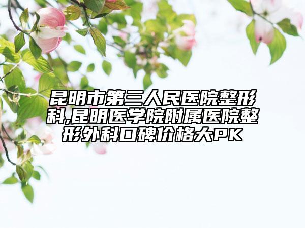 昆明市第三人民醫(yī)院整形科,昆明醫(yī)學(xué)院附屬醫(yī)院整形外科口碑價格大PK