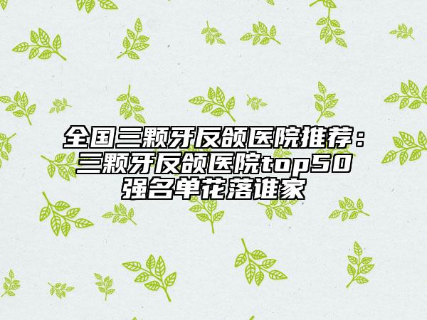 全國(guó)三顆牙反頜醫(yī)院推薦：三顆牙反頜醫(yī)院top50強(qiáng)名單花落誰(shuí)家