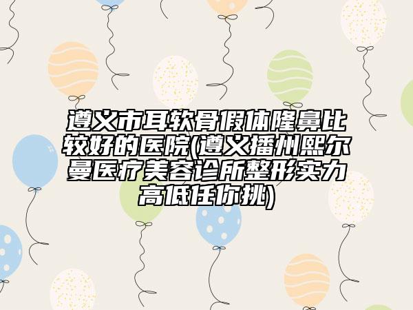 遵義市耳軟骨假體隆鼻比較好的醫(yī)院(遵義播州熙爾曼醫(yī)療美容診所整形實(shí)力高低任你挑)
