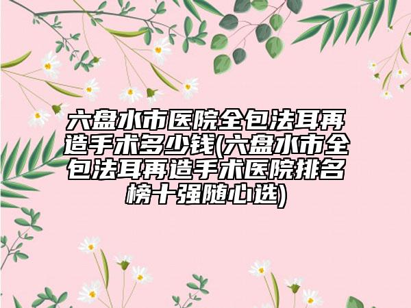 六盤水市醫(yī)院全包法耳再造手術多少錢(六盤水市全包法耳再造手術醫(yī)院排名榜十強隨心選)