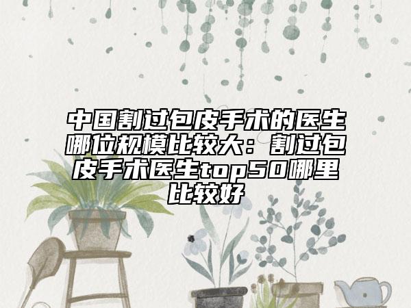 中國割過包皮手術(shù)的醫(yī)生哪位規(guī)模比較大：割過包皮手術(shù)醫(yī)生top50哪里比較好