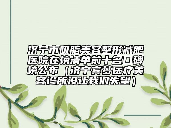 濟(jì)寧市吸脂美容整形減肥醫(yī)院在榜清單前十名口碑榜公布（濟(jì)寧賓夢(mèng)醫(yī)療美容診所沒(méi)讓我們失望）