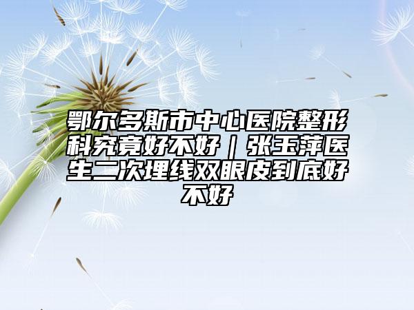 鄂爾多斯市中心醫(yī)院整形科究竟好不好|張玉萍醫(yī)生二次埋線雙眼皮到底好不好