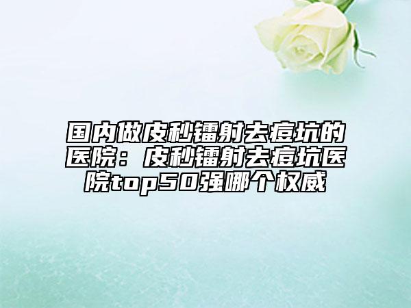 國(guó)內(nèi)做皮秒鐳射去痘坑的醫(yī)院：皮秒鐳射去痘坑醫(yī)院top50強(qiáng)哪個(gè)權(quán)威