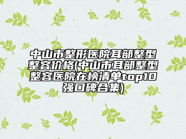 中山市整形醫(yī)院耳部整型整容價(jià)格(中山市耳部整型整容醫(yī)院在榜清單top10強(qiáng)口碑合集)