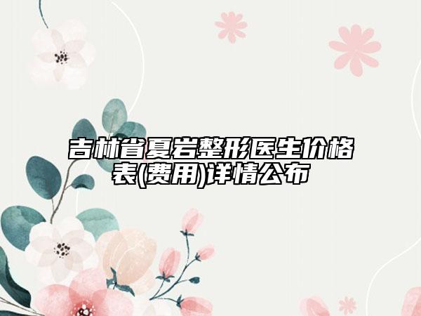吉林省夏巖整形醫(yī)生價格表(費用)詳情公布