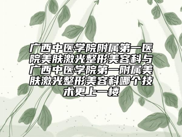 廣西中醫(yī)學(xué)院附屬第一醫(yī)院美膚激光整形美容科與廣西中醫(yī)學(xué)院第一附屬美膚激光整形美容科哪個(gè)技術(shù)更上一樓