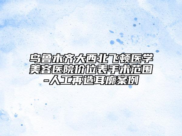 烏魯木齊大西北飛頓醫(yī)學(xué)美容醫(yī)院價位表手術(shù)范圍-人工再造耳廓案例