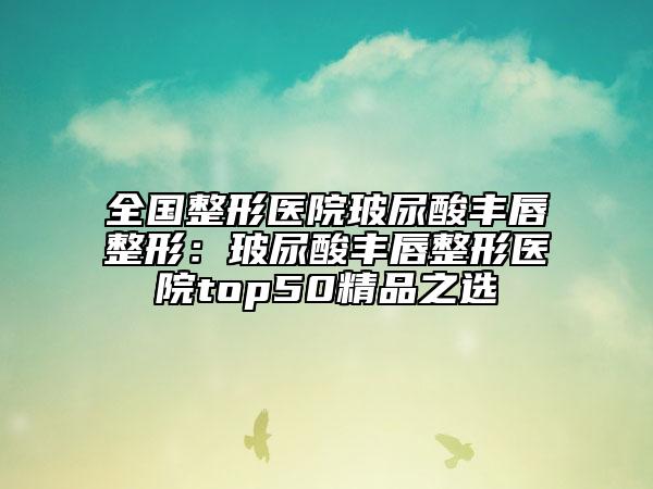 全國整形醫(yī)院玻尿酸豐唇整形:玻尿酸豐唇整形醫(yī)院top50精品之選