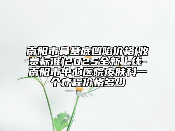 南陽市鼻基底凹陷價格(收費標準)2025全新上線-南陽市中心醫(yī)院皮膚科一個療程價格多少