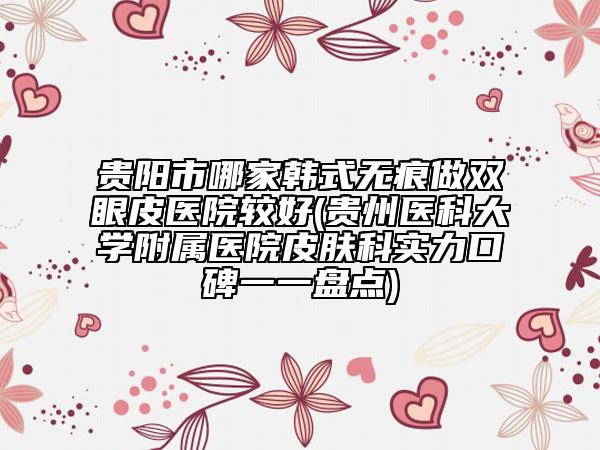 貴陽(yáng)市哪家韓式無(wú)痕做雙眼皮醫(yī)院較好(貴州醫(yī)科大學(xué)附屬醫(yī)院皮膚科實(shí)力口碑一一盤(pán)點(diǎn))