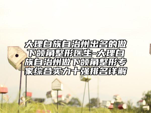 大理白族自治州出名的做下頜角整形醫(yī)生-大理白族自治州做下頜角整形專家綜合實力十強排名詳解