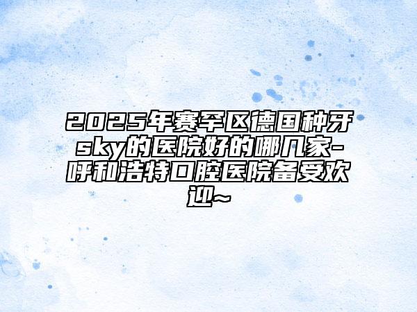 2025年賽罕區(qū)德國種牙sky的醫(yī)院好的哪幾家-呼和浩特口腔醫(yī)院備受歡迎~