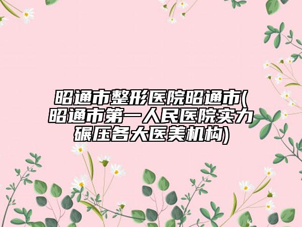 昭通市整形醫(yī)院昭通市(昭通市第一人民醫(yī)院實力碾壓各大醫(yī)美機(jī)構(gòu))