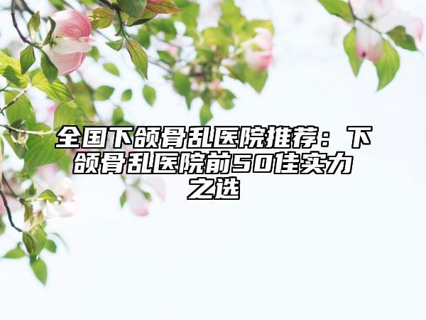 全國下頜骨亂醫(yī)院推薦：下頜骨亂醫(yī)院前50佳實(shí)力之選
