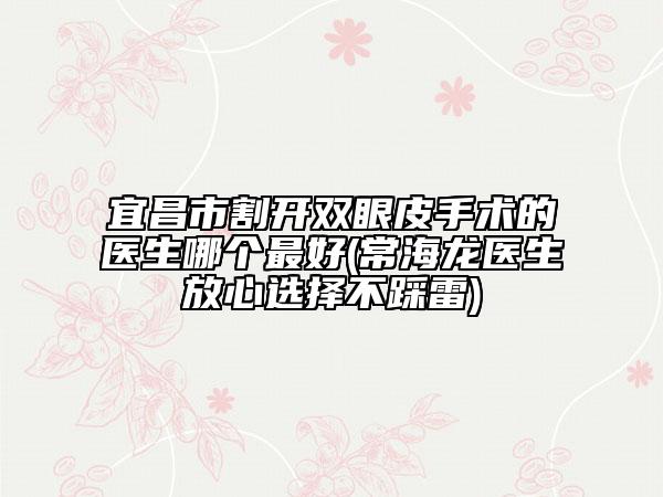 宜昌市割開雙眼皮手術(shù)的醫(yī)生哪個最好(常海龍醫(yī)生放心選擇不踩雷)